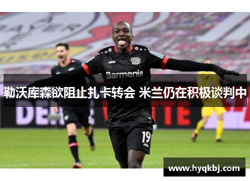 勒沃库森欲阻止扎卡转会 米兰仍在积极谈判中 勒沃库森欲阻止扎卡转会 米兰仍在积极谈判中