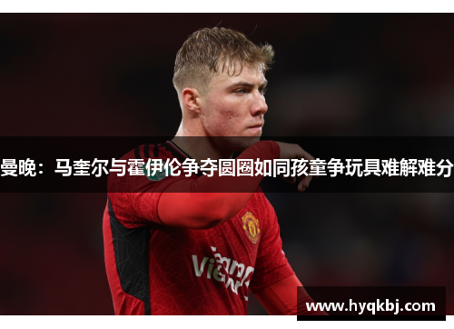 曼晚:马奎尔与霍伊伦争夺圆圈如同孩童争玩具难解难分 曼晚:马奎尔与霍伊伦争夺圆圈如同孩童争玩具难解难分