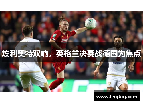埃利奥特双响,英格兰决赛战德国为焦点 埃利奥特双响,英格兰决赛战德国为焦点