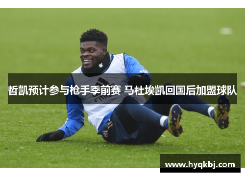 哲凯预计参与枪手季前赛 马杜埃凯回国后加盟球队 哲凯预计参与枪手季前赛 马杜埃凯回国后加盟球队